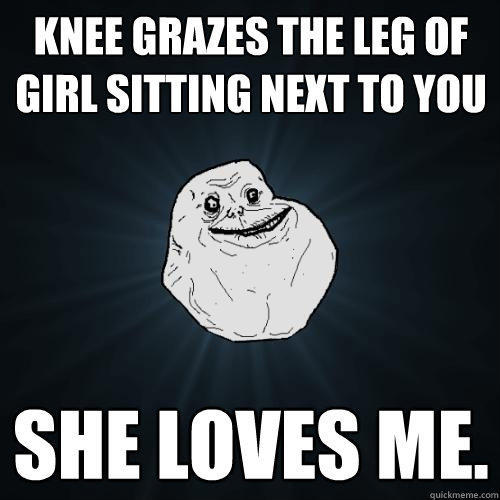 knee grazes the leg of girl sitting next to you she loves me.  Forever Alone