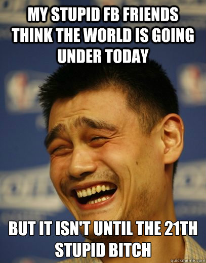 my stupid FB friends think the world is going under today But it isn't until the 21th
Stupid bitch - my stupid FB friends think the world is going under today But it isn't until the 21th
Stupid bitch  Yao Ming