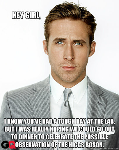 Hey girl, I know you've had a tough day at the lab, but I was really hoping we could go out to dinner to celebrate the possible observation of the Higgs boson. - Hey girl, I know you've had a tough day at the lab, but I was really hoping we could go out to dinner to celebrate the possible observation of the Higgs boson.  Ryan Gosling