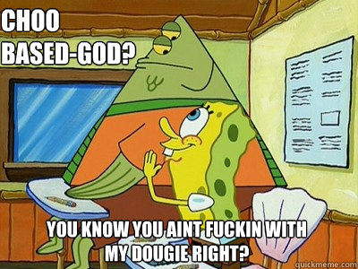 choo based-god? you know you aint fuckin with my dougie right?  Spongebob