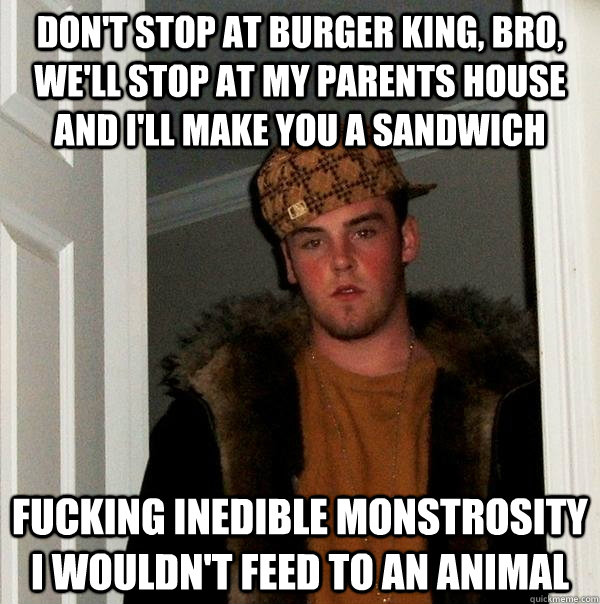 Don't stop at Burger king, bro, we'll stop at my parents house and i'll make you a sandwich fucking inedible monstrosity i wouldn't feed to an animal  Scumbag Steve