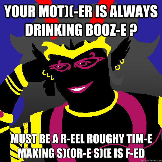 Your mot)(-er is always drinking booz-e ? Must be a r-eel roughy tim-e making s)(or-e s)(e is f-ed - Your mot)(-er is always drinking booz-e ? Must be a r-eel roughy tim-e making s)(or-e s)(e is f-ed  Condescending Condesce