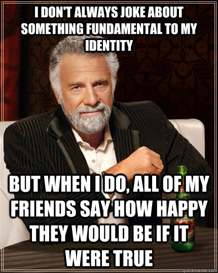 I don't always joke about something fundamental to my identity but when I do, all of my friends say how happy they would be if it were true - I don't always joke about something fundamental to my identity but when I do, all of my friends say how happy they would be if it were true  The Most Interesting Man In The World