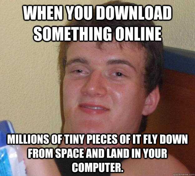 When you download something online millions of tiny pieces of it fly down from space and land in your computer.  10 Guy