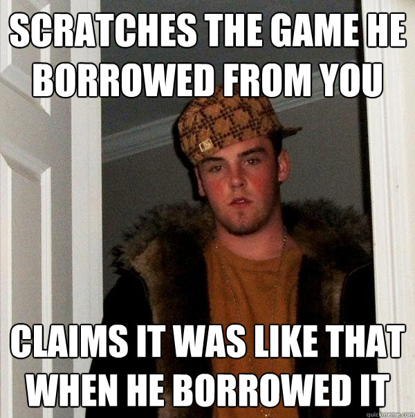 Scratches the game he borrowed from you Claims it was like that when he borrowed it  Scumbag Steve