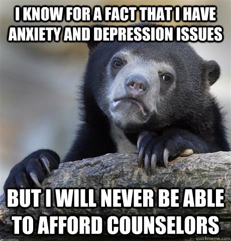 I know for a fact that I have anxiety and depression issues but i will never be able to afford counselors - I know for a fact that I have anxiety and depression issues but i will never be able to afford counselors  confessionbear