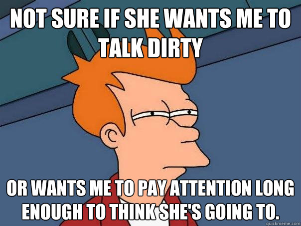 Not sure if she wants me to talk dirty Or wants me to pay attention long enough to think she's going to.  Futurama Fry