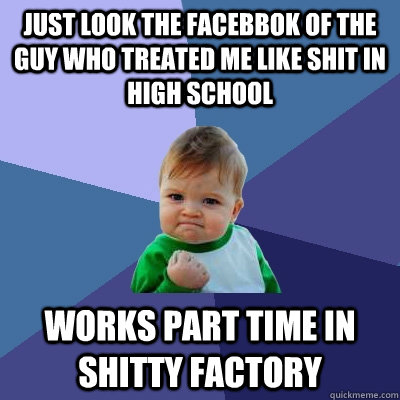 Just look the facebbok of the guy who treated me like shit in high school Works part time in shitty factory  Success Kid