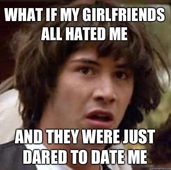 What if my girlfriends all hated me And they were just dared to date me  conspiracy keanu