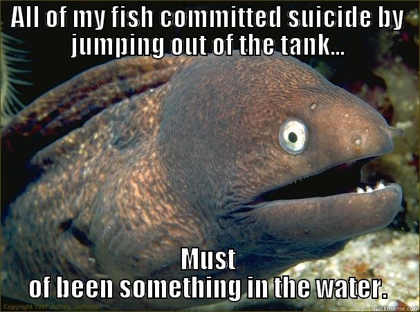 GET IT, IT WAS IN THE WATER - ALL OF MY FISH COMMITTED SUICIDE BY JUMPING OUT OF THE TANK... MUST OF BEEN SOMETHING IN THE WATER. Bad Joke Eel