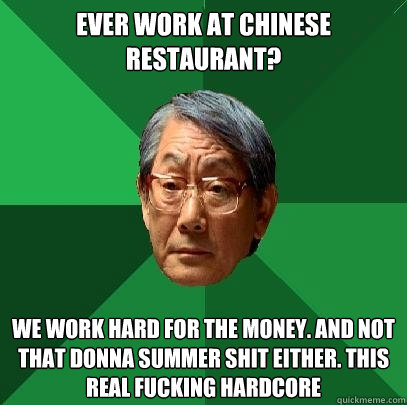 Ever work at Chinese Restaurant? We work hard for the money. And not that donna summer shit either. This real fucking hardcore - Ever work at Chinese Restaurant? We work hard for the money. And not that donna summer shit either. This real fucking hardcore  High Expectations Asian Father