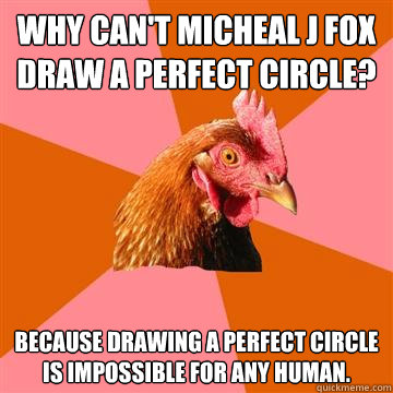 Why can't Micheal J Fox draw a perfect circle? 
 Because drawing a perfect circle is impossible for any human.  Anti-Joke Chicken