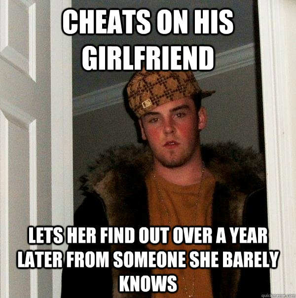 Cheats on his girlfriend Lets her find out over a year later from someone she barely knows  Scumbag Steve