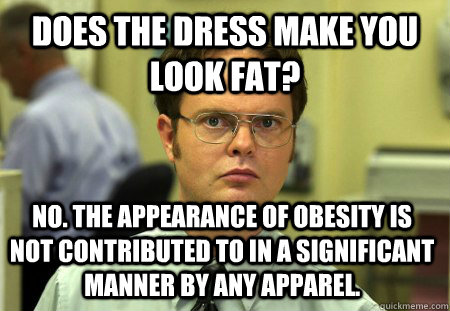 Does the dress make you look fat? No. The appearance of obesity is not contributed to in a significant manner by any apparel.  Dwight