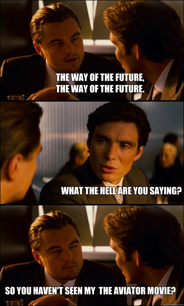 The way of the future, 
The way of the future.   What the hell are you saying?  So you haven't seen my  THE AVIATOR movie? - The way of the future, 
The way of the future.   What the hell are you saying?  So you haven't seen my  THE AVIATOR movie?  Inception