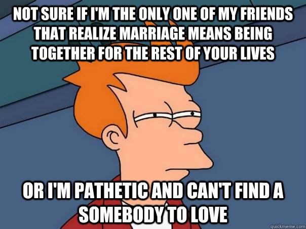 Not sure if I'm the only one of my friends that realize Marriage means being together for the rest of your lives Or I'm pathetic and can't find a somebody to love  Futurama Fry