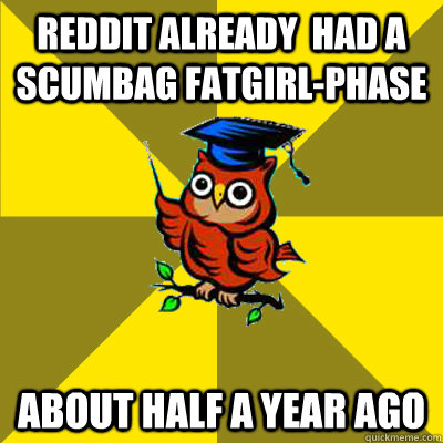 Reddit already  had a scumbag fatgirl-phase about half a year ago  Observational Owl