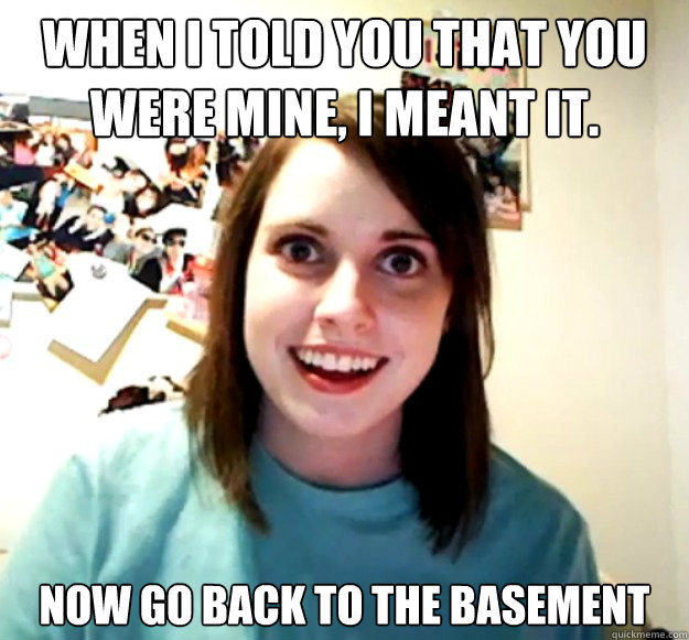 When I told you that you were mine, I meant it. Now go back to the basement  - When I told you that you were mine, I meant it. Now go back to the basement   Overly Attached Girlfriend