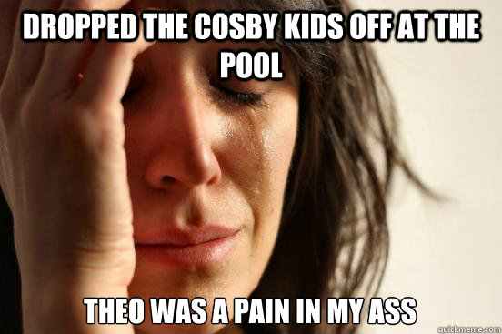 dropped the cosby kids off at the pool theo was a pain in my ass  First World Problems