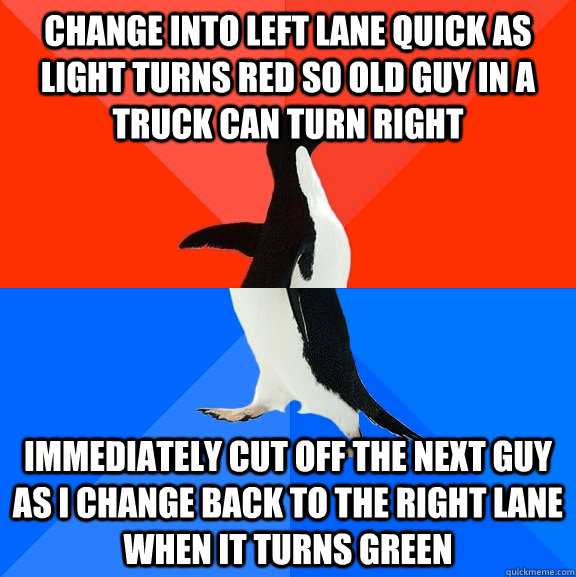 Change into left lane quick as light turns red so old guy in a truck can turn right Immediately cut off the next guy as I change back to the right lane when it turns green - Change into left lane quick as light turns red so old guy in a truck can turn right Immediately cut off the next guy as I change back to the right lane when it turns green  Socially Awesome Awkward Penguin