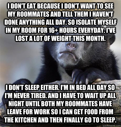 I DON'T EAT BECAUSE I DON'T WANT TO SEE MY ROOMMATES AND TELL THEM I HAVEN'T DONE ANYTHING ALL DAY. SO ISOLATE MYSELF IN MY ROOM FOR 16+ HOURS EVERYDAY. I'VE LOST A LOT OF WEIGHT THIS MONTH. I DON'T SLEEP EITHER. I'M IN BED ALL DAY SO I'M NEVER TIRED. AND - I DON'T EAT BECAUSE I DON'T WANT TO SEE MY ROOMMATES AND TELL THEM I HAVEN'T DONE ANYTHING ALL DAY. SO ISOLATE MYSELF IN MY ROOM FOR 16+ HOURS EVERYDAY. I'VE LOST A LOT OF WEIGHT THIS MONTH. I DON'T SLEEP EITHER. I'M IN BED ALL DAY SO I'M NEVER TIRED. AND  Confession Bear