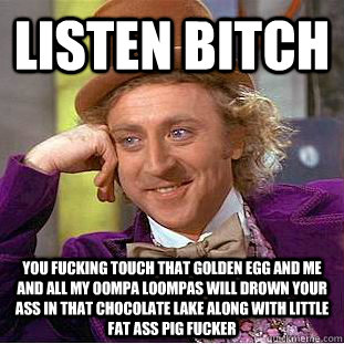 LISTEN BITCH YOU FUCKING TOUCH THAT GOLDEN EGG AND ME AND ALL MY OOMPA LOOMPAS WILL DROWN YOUR ASS IN THAT CHOCOLATE LAKE ALONG WITH LITTLE FAT ASS PIG FUCKER  - LISTEN BITCH YOU FUCKING TOUCH THAT GOLDEN EGG AND ME AND ALL MY OOMPA LOOMPAS WILL DROWN YOUR ASS IN THAT CHOCOLATE LAKE ALONG WITH LITTLE FAT ASS PIG FUCKER   Condescending Wonka