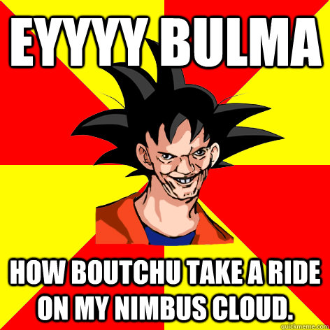 EYYYY BULMA How boutchu take a ride on my nimbus cloud. - EYYYY BULMA How boutchu take a ride on my nimbus cloud.  Dat Goku