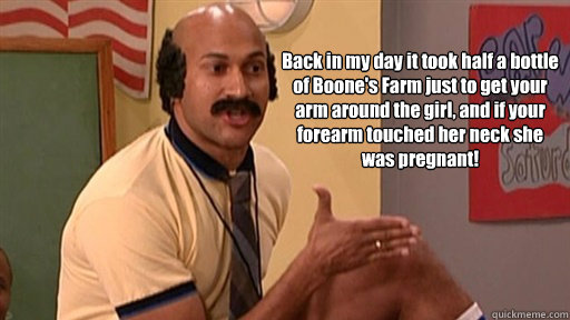 Back in my day it took half a bottle of Boone's Farm just to get your arm around the girl, and if your forearm touched her neck she was pregnant! - Back in my day it took half a bottle of Boone's Farm just to get your arm around the girl, and if your forearm touched her neck she was pregnant!  Coach Hines Preggers