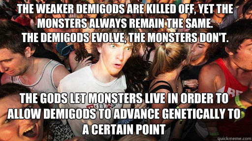 the weaker demigods are killed off, yet the monsters always remain the same.
the demigods evolve, the monsters don't.


 the gods let monsters live in order to allow demigods to advance genetically to a certain point - the weaker demigods are killed off, yet the monsters always remain the same.
the demigods evolve, the monsters don't.


 the gods let monsters live in order to allow demigods to advance genetically to a certain point  Sudden Clarity Clarence