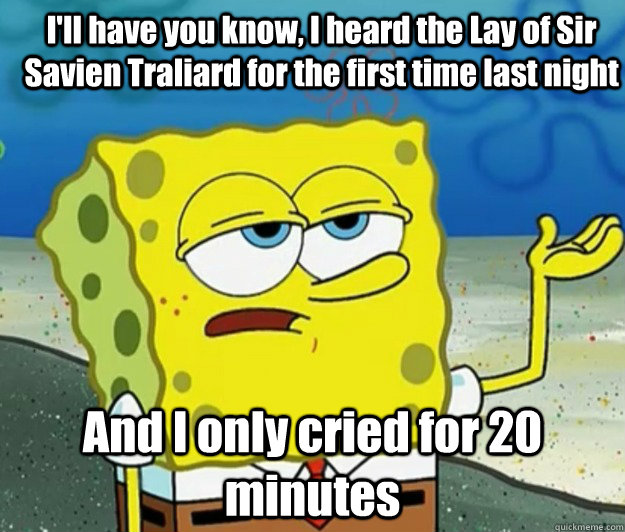 I'll have you know, I heard the Lay of Sir Savien Traliard for the first time last night And I only cried for 20 minutes - I'll have you know, I heard the Lay of Sir Savien Traliard for the first time last night And I only cried for 20 minutes  How tough am I