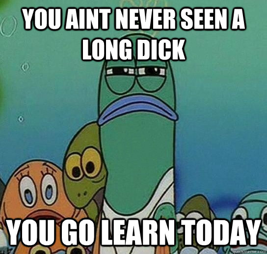 you aint never seen a long dick you go learn today  Serious fish SpongeBob