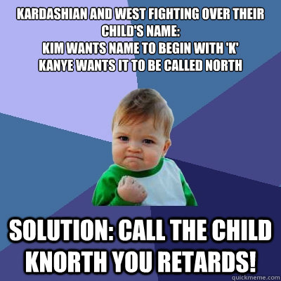 kardashian and west fighting over their child's name:
Kim wants name to begin with 'k'
Kanye wants it to be called north
 Solution: call the child knorth you retards! - kardashian and west fighting over their child's name:
Kim wants name to begin with 'k'
Kanye wants it to be called north
 Solution: call the child knorth you retards!  Success Kid