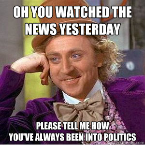 Oh YOU WATCHED THE 
NEWS YESTERDAY please tell me how
you've always been into politics  