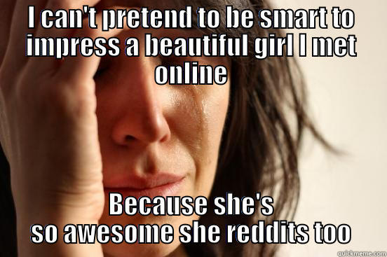 I CAN'T PRETEND TO BE SMART TO IMPRESS A BEAUTIFUL GIRL I MET ONLINE BECAUSE SHE'S SO AWESOME SHE REDDITS TOO First World Problems