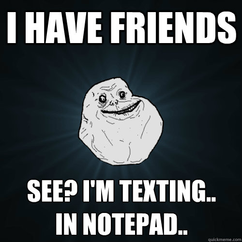 I have friends See? I'm texting..      In notepad..  Forever Alone