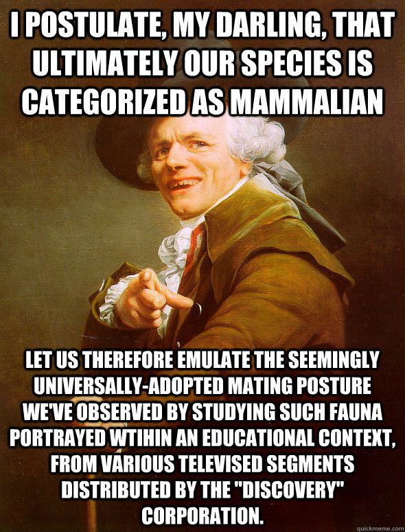 I Postulate, my darling, that ultimately our species is categorized as mammalian Let us therefore emulate the seemingly universally-adopted mating posture we've observed by studying such fauna portrayed wtihin an educational context, from various televise  Joseph Ducreux