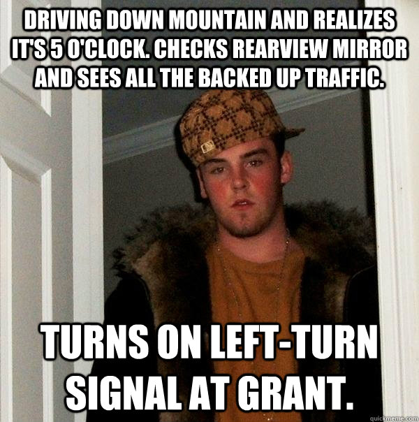 Driving down Mountain and realizes it's 5 o'clock. Checks rearview mirror and sees all the backed up traffic.  Turns on left-turn signal at Grant.  Scumbag Steve