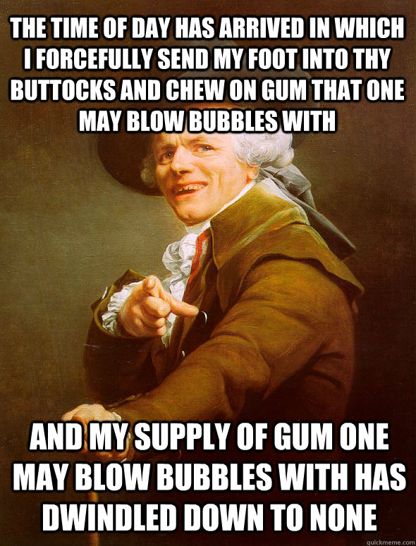 The time of day has arrived in which I forcefully send my foot into thy buttocks and chew on gum that one may blow bubbles with And my supply of gum one may blow bubbles with has dwindled down to none  Joseph Ducreux