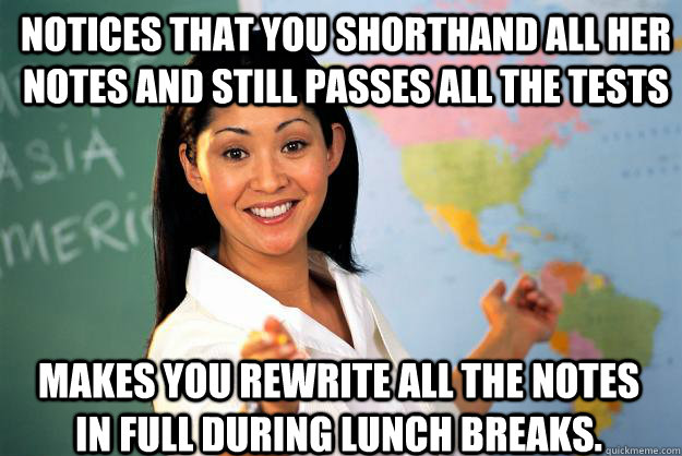 Notices that you shorthand all her notes and still passes all the tests makes you rewrite all the notes in full during lunch breaks. - Notices that you shorthand all her notes and still passes all the tests makes you rewrite all the notes in full during lunch breaks.  Unhelpful High School Teacher