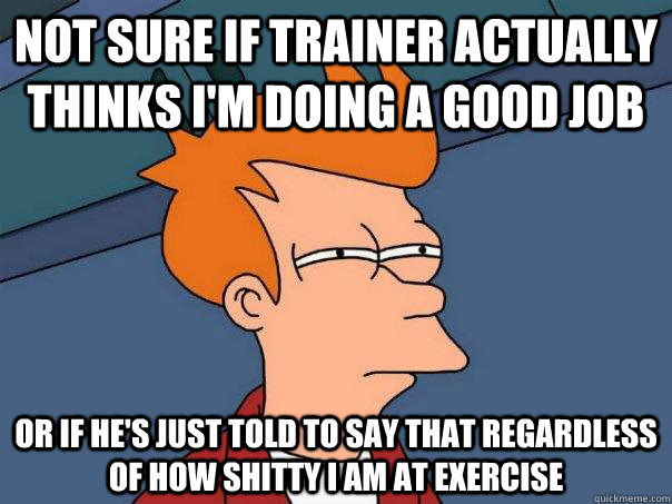 not sure if trainer actually thinks i'm doing a good job or if he's just told to say that regardless of how shitty i am at exercise - not sure if trainer actually thinks i'm doing a good job or if he's just told to say that regardless of how shitty i am at exercise  Futurama Fry