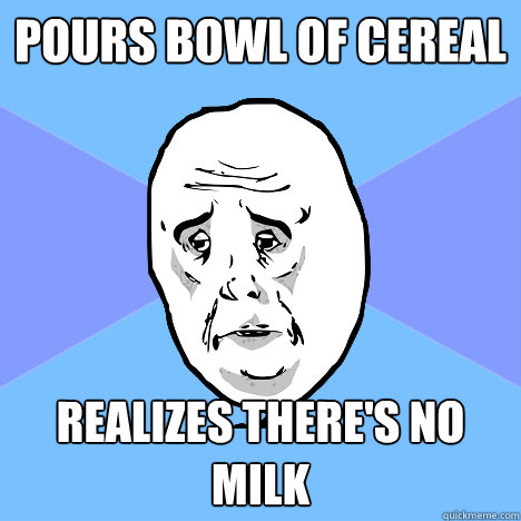 Pours bowl of Cereal Realizes there's no milk  Okay Guy