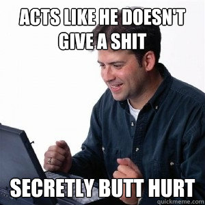 Acts like he doesn't give a shit Secretly butt hurt  Lonely Computer Guy