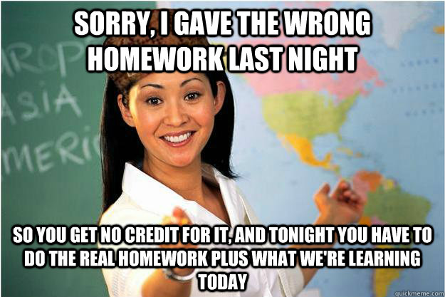 Sorry, I gave the wrong homework last night So you get no credit for it, and tonight you have to do the real homework plus what we're learning today  Scumbag Teacher