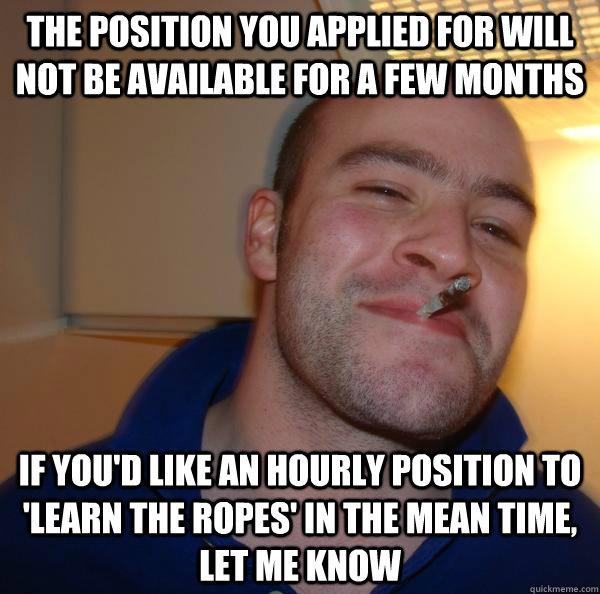 The position you applied for will not be available for a few months If you'd like an hourly position to 'Learn the Ropes' in the mean time, let me know  - The position you applied for will not be available for a few months If you'd like an hourly position to 'Learn the Ropes' in the mean time, let me know   Misc