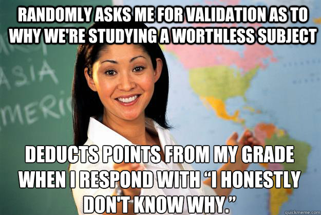 Randomly asks me for validation as to why we're studying a worthless subject Deducts points from my grade when I respond with “I honestly don't know why.”  Unhelpful High School Teacher