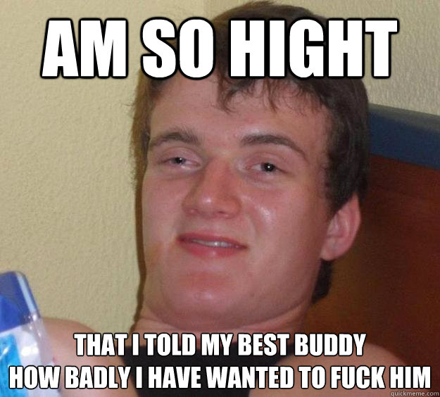 am so hight that i told my best buddy
how badly i have wanted to fuck him  10 Guy