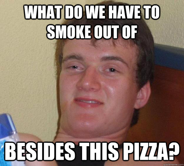 What do we have to smoke out of Besides this pizza?  10 Guy