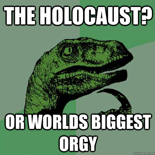 the holocaust? Or worlds biggest Orgy  Philosoraptor