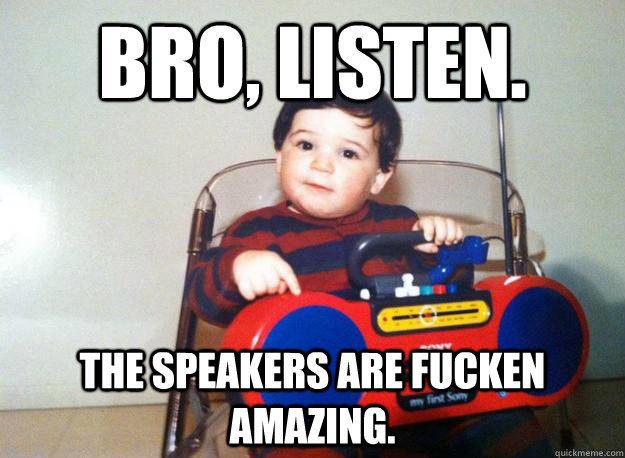Bro, listen. The speakers are fucken amazing.  Julian