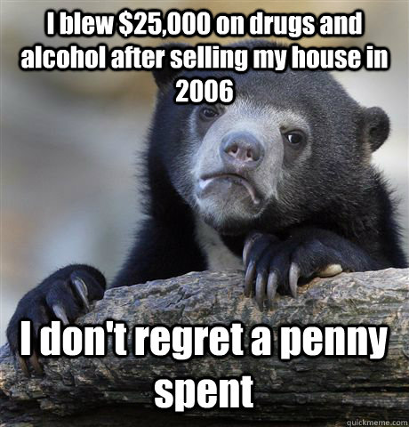 I blew $25,000 on drugs and alcohol after selling my house in 2006 I don't regret a penny spent - I blew $25,000 on drugs and alcohol after selling my house in 2006 I don't regret a penny spent  Confession Bear